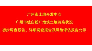 廣州市土地開發(fā)中心廣州市鈦白粉廠地塊土壤污染狀況初步調(diào)查報告、詳細(xì)調(diào)查報告，風(fēng)險評估報告公示